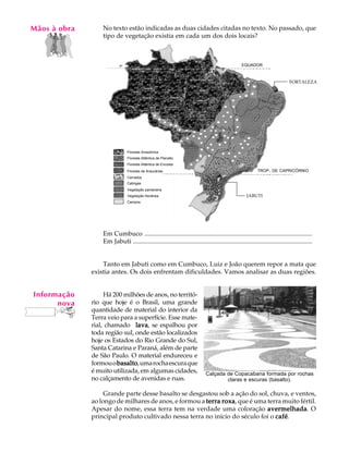 Mãos à obra
   A U L A        No texto estão indicadas as duas cidades citadas no texto. No passado, que
                  tipo de vegetação existia em cada um dos dois locais?

     6
                                                                                                  EQUADOR



                                                                                                                             FORTALEZA




                               Floresta Amazônica
                               Floresta Atlântica de Planalto
                               Floresta Atlântica de Encosta
                               Floresta de Araucárias                                                      TROP. DE CAPRICÓRNIO
                               Cerrados
                               Catingas
                               Vegetação pantaneira
                               Vegetação litorânea                                                   JABUTI
                               Campos




                  Em Cumbuco ........................................................................................................
                  Em Jabuti ...............................................................................................................


                  Tanto em Jabuti como em Cumbuco, Luiz e João querem repor a mata que
              existia antes. Os dois enfrentam dificuldades. Vamos analisar as duas regiões.


Informação         Há 200 milhões de anos, no territó-
      nova    rio que hoje é o Brasil, uma grande
              quantidade de material do interior da
              Terra veio para a superfície. Esse mate-
              rial, chamado lava se espalhou por
                               lava,
              toda região sul, onde estão localizados
              hoje os Estados do Rio Grande do Sul,
              Santa Catarina e Paraná, além de parte
              de São Paulo. O material endureceu e
              formou o basalto uma rocha escura que
                       basalto,
              é muito utilizada, em algumas cidades,                         Calçada de Copacabana formada por rochas
              no calçamento de avenidas e ruas.                                      claras e escuras (basalto).

                   Grande parte desse basalto se desgastou sob a ação do sol, chuva, e ventos,
              ao longo de milhares de anos, e formou a terra roxa, que é uma terra muito fértil.
              Apesar do nome, essa terra tem na verdade uma coloração avermelhada O
                                                                             avermelhada.
              principal produto cultivado nessa terra no início do século foi o café
                                                                                café.
 