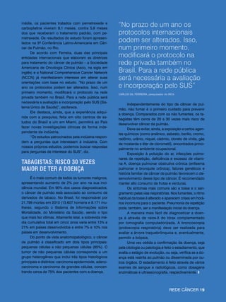 média, os pacientes tratados com pemetrexede e
carboplatina viveram 9,1 meses, contra 5,6 meses
                                                         “No prazo de um ano os
dos que receberam o tratamento padrão, com pe-           protocolos internacionais
metrexede. Os resultados do estudo foram apresen-
tados na 5ª Conferência Latino-Americana em Cân-
                                                         podem ser alterados. Isso,
cer de Pulmão, no Rio.                                   num primeiro momento,
     De acordo com Ferreira, duas das principais
entidades internacionais que elaboram as diretrizes      modificará o protocolo na
para tratamento do câncer de pulmão – a Sociedade        rede privada também no
Americana de Oncologia Clínica (Asco, na sigla em
inglês) e a National Comprehensive Cancer Network        Brasil. Para a rede pública
(NCCN) já manifestaram interesse em alterar suas         será necessária a avaliação
orientações com base no estudo. “No prazo de um
ano os protocolos podem ser alterados. Isso, num         e incorporação pelo SUS”
primeiro momento, modificará o protocolo na rede         CARLOS Gil Ferreira, pesquisador do INCA
privada também no Brasil. Para a rede pública será
necessária a avaliação e incorporação pelo SUS [Sis-
                                                                Independentemente do tipo de câncer de pul-
tema Único de Saúde]”, esclarece.
                                                         mão, não fumar é o primeiro cuidado para prevenir
     Ele destaca, ainda, que a experiência adqui-
                                                         a doença. Comparados com os não fumantes, os ta-
rida com a pesquisa, feita em oito centros de es-
                                                         bagistas têm cerca de 20 a 30 vezes mais risco de
tudos do Brasil e um em Miami, permitirá ao País
                                                         desenvolver câncer de pulmão.
fazer novas investigações clínicas de forma inde-
                                                                Deve-se evitar, ainda, a exposição a certos agen-
pendente da indústria.
                                                         tes químicos (como arsênico, asbesto, berílio, cromo,
     “Os estudos patrocinados pela indústria respon-
                                                         radônio, urânio, níquel, cádmio, cloreto de vinila, gás
dem a perguntas que interessam à indústria. Com
                                                         de mostarda e éter de clorometil), encontrados princi-
nossos próprios estudos, podemos buscar respostas
                                                         palmente no ambiente ocupacional.
para perguntas de interesse do SUS”, diz.
                                                                Exposição à poluição do ar, infecções pulmo-
                                                         nares de repetição, deficiência e excesso de vitami-
TABAGISTAS: RISCO 30 VEZES                               na A, doença pulmonar obstrutiva crônica (enfisema
MAIOR DE TER A DOENÇA                                    pulmonar e bronquite crônica), fatores genéticos e
                                                         história familiar de câncer de pulmão favorecem o de-
      É o mais comum de todos os tumores malignos,       senvolvimento desse tipo de câncer. É recomendado
apresentando aumento de 2% por ano na sua inci-          manter alto consumo de frutas e verduras.
dência mundial. Em 90% dos casos diagnosticados,                Os sintomas mais comuns são a tosse e o san-
o câncer de pulmão está associado ao consumo de          gramento pelas vias respiratórias. Nos fumantes, o ritmo
derivados de tabaco. No Brasil, foi responsável por      habitual da tosse é alterado e aparecem crises em horá-
21.799 mortes em 2010 (13.607 homens e 8.171 mu-         rios incomuns para o paciente. Pneumonia de repetição
lheres, segundo o Sistema de Informações sobre           pode, também, ser a manifestação inicial da doença.
Mortalidade, do Ministério da Saúde), sendo o tipo              A maneira mais fácil de diagnosticar a doen-
que mais fez vítimas. Altamente letal, a sobrevida mé-   ça é através de raios-X do tórax complementado
dia cumulativa total em cinco anos varia entre 13% e     por tomografia computadorizada. A broncoscopia
21% em países desenvolvidos e entre 7% e 10% nos         (endoscopia respiratória) deve ser realizada para
países em desenvolvimento.                               avaliar a árvore traquebrônquica e, eventualmente,
      Do ponto de vista anatomopatológico, o câncer      permitir a biópsia.
de pulmão é classificado em dois tipos principais:              Uma vez obtida a confirmação da doença, seja
pequenas células e não pequenas células (85%). O         pela citologia ou patologia,é feito o estadiamento, que
tumor de não pequenas células corresponde a um           avalia o estágio de evolução, ou seja, verifica se a do-
grupo heterogêneo que inclui três tipos histológicos     ença está restrita ao pulmão ou disseminada por ou-
principais e distintos: carcinoma epidermoide, adeno-    tros órgãos. O estadiamento é feito através de vários
carcinoma e carcinoma de grandes células, concen-        exames de sangue e radiológicos, como dosagens
trando cerca de 75% dos pacientes com a doença.          enzimáticas e ultrassonografia, respectivamente. I



                                                                                             Rede câncer 19
 