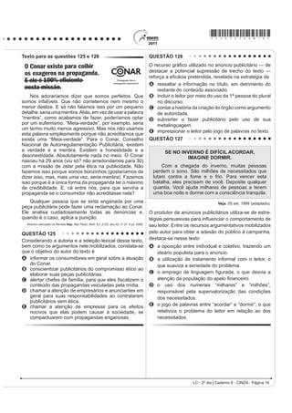 *cinZ25dom8*

QUESTÃO 101                                                                             $R UHÀHWLU VREUH a possível extinção do livro impresso
                                                                                        e o surgimento de outros suportes em via eletrônica, o
      4XHP p SREUH SRXFR VH DSHJD p XP JLURRJLUR QR                                 cronista manifesta seu ponto de vista, defendendo que
vago dos gerais, que nem os pássaros de rios e lagoas. O
                                                                                        A R FRUGHO p XP GRV JrQHURV WH[WXDLV SRU H[HPSOR
VHQKRU Yr R =p=LP R PHOKRU PHHLUR PHX DTXL ULVRQKR                                      que será extinto com o avanço da tecnologia.
H KDELOLGRVR 3HUJXQWR     =p=LP SRU TXH p TXH YRFr                                  B o livro impresso permanecerá como objeto cultural
QmR FULD JDOLQKDVG¶DQJROD FRPR WRGR R PXQGR ID]                                          veiculador de impressões e de valores culturais.
4XHUR FULDU QDGD QmR     PH GHX UHVSRVWD     (X JRVWR                               C R VXUJLPHQWR GD PtGLD HOHWU{QLFD GHFUHWRX R ¿P GR
muito de mudar... [...] Belo um dia, ele tora. Ninguém                                      prazer de se ler textos em livros e suportes impressos.
discrepa. Eu, tantas, mesmo digo. Eu dou proteção.                                      D os textos continuarão vivos e passíveis de
[...] Essa não faltou também à minha mãe, quando eu                                         reprodução em novas tecnologias, mesmo que os
era menino, no sertãozinho de minha terra. [...] Gente                                      livros desapareçam.
melhor do lugar eram todos dessa família Guedes,                                        E os livros impressos desaparecerão e, com eles,
Jidião Guedes; quando saíram de lá, nos trouxeram                                           a possibilidade de se ler obras literárias dos mais
MXQWR PLQKD PmH H HX )LFDPRV H[LVWLQGR HP WHUULWyULR                                      GLYHUVRV JrQHURV
baixio da Sirga, da outra banda, ali onde o de-Janeiro vai                              QUESTÃO 103
no São Francisco, o senhor sabe.                                                                                TEXTO I
       ROSA, J. G. *UDQGH 6HUWmR: Veredas. Rio de Janeiro: José Olympio (fragmento).
                                                                                                      2QGH HVWi D KRQHVWLGDGH
Na passagem citada, Riobaldo expõe uma situação                                         9RFr WHP SDODFHWH UHOX]HQWH
decorrente de uma desigualdade social típica das áreas                                  Tem joias e criados à vontade
rurais brasileiras marcadas pela concentração de terras                                 Sem ter nenhuma herança ou parente
H SHOD UHODomR GH GHSHQGrQFLD HQWUH DJUHJDGRV H                                         6y DQGD GH DXWRPyYHO QD FLGDGH
fazendeiros. No texto, destaca-se essa relação porque                                   E o povo pergunta com maldade:
o personagem-narrador                                                                   Onde está a honestidade?
A UHODWD D VHX LQWHUORFXWRU D KLVWyULD GH =p=LP                                       Onde está a honestidade?
    demonstrando sua pouca disposição em ajudar seus                                    O seu dinheiro nasce de repente
    agregados, uma vez que superou essa condição                                        E embora não se saiba se é verdade
    graças à sua força de trabalho.                                                     9RFr DFKD QDV UXDV GLDULDPHQWH
B descreve o processo de transformação de um meeiro                                     Anéis, dinheiro e felicidade...
    — espécie de agregado — em proprietário de terra.                                   Vassoura dos salões da sociedade
C denuncia a falta de compromisso e a desocupação                                       4XH YDUUH R TXH HQFRQWUDU HP VXD IUHQWH
    dos moradores, que pouco se envolvem no trabalho                                    Promove festivais de caridade
    da terra.                                                                           Em nome de qualquer defunto ausente...
D mostra como a condição material da vida do                                                       ROSA, N. Disponível em: http://www.mpbnet.com.br. Acesso em: abr. 2010.
    VHUWDQHMR p GL¿FXOWDGD SHOD VXD GXSOD FRQGLomR GH                                                          TEXTO II
    homem livre e, ao mesmo tempo, dependente.                                              Um vulto da histyULD GD P~VLFD SRSXODU EUDVLOHLUD
E mantém o distanciamento narrativo condizente com                                      reconhecido nacionalmente, é Noel Rosa. Ele nasceu
    sua posição social, de proprietário de terras.                                      HP  QR 5LR GH -DQHLUR SRUWDQWR VH HVWLYHVVH YLYR
                                                                                        estaria completando 100 anos. Mas faleceu aos 26 anos
QUESTÃO 102
                                                                                        de idade, vítima de tuberculose, deixando um acervo de
    $ GLVFXVVmR VREUH ³R ¿P GR OLYUR GH SDSHO´ FRP D                                    grande valor para o patrimônio cultural brasileiro. Muitas
chegada da mídia eletrônica me lembra a discussão                                       de suas letras representam a sociedade contemporânea,
LGrQWLFD VREUH D REVROHVFrQFLD GR IROKHWR GH FRUGHO 2V                                 como se tivessem sido escritas no século XXI.
folhetos talvez não existam mais daqui a 100 ou 200                                                         Disponível em: http://www.mpbnet.com.br. Acesso em: abr. 2010.

anos, mas, mesmo que isso aconteça, os poemas de                                        Um texto pertencente ao patrimônio literário-cultural
Leandro Gomes de Barros ou Manuel Camilo dos Santos                                     brasileiro é atualizável, na medida em que ele se
continuarão sendo publicados e lidos — em CD-ROM,                                       refere a valores e situações de um povo. A atualidade
HP OLYUR HOHWU{QLFR HP ³FKLSV TXkQWLFRV´ VHL Oi R TXr 2                              da canção Onde está a honestidade?, de Noel Rosa,
texto é uma espécie de alma imortal, capaz de reencarnar                                evidencia-se por meio
em corpos variados: página impressa, livro em Braille,                                  A da ironia, ao se referir ao enriquecimento de origem
IROKHWR ³coffee-table book´ FySLD PDQXVFULWD DUTXLYR                                     duvidosa de alguns.
3') 4XDOTXHU WH[WR SRGH VH UHHQFDUQDU QHVVHV H                                      B GD FUtWLFD DRV ULFRV TXH SRVVXHP MRLDV PDV QmR WrP
em outros) formatos, não importa se é Moby Dick ou                                          herança.
Viagem a São Saruê, se é Macbeth ou O livro de piadas                                   C da maldade do povo a perguntar sobre a honestidade.
de Casseta  Planeta.                                                                   D do privilégio de alguns em clamar pela honestidade.
                         TAVARES, B. Disponível em: http://jornaldaparaiba.globo.com.
                                                                                        E GD LQVLVWrQFLD HP SURPRYHU HYHQWRV EHQH¿FHQWHV
                                                                                                                   LC - 2º dia | Caderno 6 - CINZA - Página 8
 
