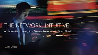 THE NETWORK. INTUITIVE.
An Innovation Journey to a Smarter Network with Cisco Meraki
April 2018
 