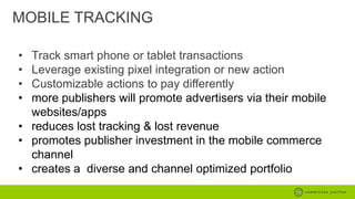 MOBILE TRACKING
•
•
•
•

Track smart phone or tablet transactions
Leverage existing pixel integration or new action
Customizable actions to pay differently
more publishers will promote advertisers via their mobile
websites/apps
• reduces lost tracking & lost revenue
• promotes publisher investment in the mobile commerce
channel
• creates a diverse and channel optimized portfolio

 