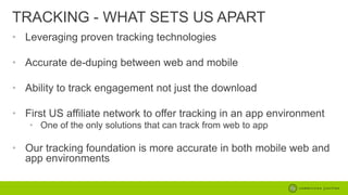 TRACKING - WHAT SETS US APART
• Leveraging proven tracking technologies
• Accurate de-duping between web and mobile
• Ability to track engagement not just the download
• First US affiliate network to offer tracking in an app environment
• One of the only solutions that can track from web to app

• Our tracking foundation is more accurate in both mobile web and
app environments

 