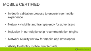 MOBILE CERTIFIED
• In depth validation process to ensure true mobile
experience
• Network visibility and transparency for advertisers

• Inclusion in our relationship recommendation engine
• Network Quality review for mobile app developers
• Ability to identify mobile enabled ads

 