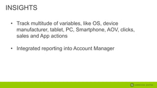 INSIGHTS
• Track multitude of variables, like OS, device
manufacturer, tablet, PC, Smartphone, AOV, clicks,
sales and App actions
• Integrated reporting into Account Manager

 