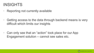INSIGHTS
• Reporting not currently available
• Getting access to the data through backend means is very
difficult which limits our insights
• Can only see that an “action” took place for our App
Engagement solution – cannot see sales etc.

 