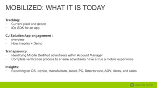MOBILIZED: WHAT IT IS TODAY
Tracking:
• Current pixel and action
• iOs SDK for an app
CJ Solution App engagement :
• overview
• How it works + Demo
Transparency:
• Identifying Mobile Certified advertisers within Account Manager
• Complete verification process to ensure advertisers have a true a mobile experience
Insights:
• Reporting on OS, device, manufacture, tablet, PC, Smartphone, AOV, clicks, and sales

 