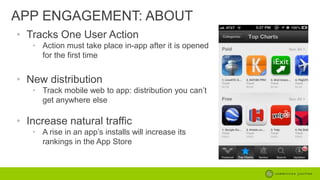 APP ENGAGEMENT: ABOUT
• Tracks One User Action
• Action must take place in-app after it is opened
for the first time

• New distribution
• Track mobile web to app: distribution you can’t
get anywhere else

• Increase natural traffic
• A rise in an app’s installs will increase its
rankings in the App Store

 