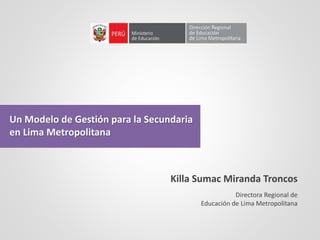 Un Modelo de Gestión para la Secundaria
en Lima Metropolitana
Directora Regional de
Educación de Lima Metropolitana
Killa Sumac Miranda Troncos
 
