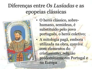 Diferenças entre Os Lusíadas e as
epopeias clássicas
• O herói clássico, sobre-
humano, semideus, é
substituído pelo povo
português, o herói coletivo;
• A mitologia pagã, embora
utilizada na obra, convive
com elementos do
cristianismo, religião
predominante em Portugal e
na Europa
 