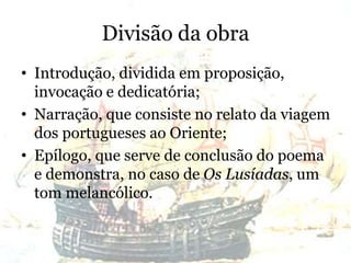 Divisão da obra
• Introdução, dividida em proposição,
invocação e dedicatória;
• Narração, que consiste no relato da viagem
dos portugueses ao Oriente;
• Epílogo, que serve de conclusão do poema
e demonstra, no caso de Os Lusíadas, um
tom melancólico.
 