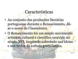 Características
• Ao conjunto das produções literárias
portuguesas durante o Renascimento, dá-
se o nome de Classicismo;
• O Renascimento foi um amplo movimento
artístico, cultural e científico ocorrido no
século XVI, inspirado sobretudo nas ideias
e nos textos da cultura greco-latina;
 
