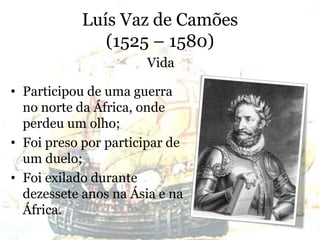 Luís Vaz de Camões
(1525 – 1580)
• Participou de uma guerra
no norte da África, onde
perdeu um olho;
• Foi preso por participar de
um duelo;
• Foi exilado durante
dezessete anos na Ásia e na
África.
Vida
 