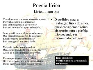 Poesia lírica
• O eu-lírico nega a
realização física do amor,
que é considerado como
abstração pura e perfeita,
não podendo ser
corrompido pelo sexo.
Lírica amorosa
Transforma-se o amador na cousa amada,
Por virtude do muito imaginar;
Não tenho logo mais que desejar,
Pois em mim tenho a parte desejada.
Se nela está minha alma transformada,
Que mais deseja o corpo de alcançar?
Em si somente pode descansar,
Pois consigo tal alma está liada.
Mas esta linda e pura semideia,
Que, como o acidente em seu sujeito,
Assim co'a alma minha se conforma,
Está no pensamento como ideia;
[E] o vivo e puro amor de que sou feito,
Como matéria simples busca a forma.
liar: atar; ligar;
semideia: meia deusa; ninfa;
co’a: com a.
 