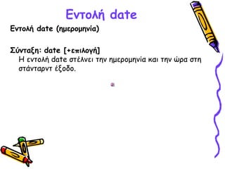 Εντολή date
Εντολή date (ημερομηνία)
Σύνταξη: date [+επιλογή]
Η εντολή date στέλνει την ημερομηνία και την ώρα στη
στάνταρντ έξοδο. 
 