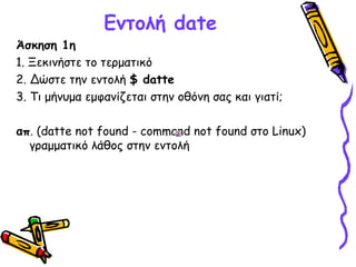 Εντολή date
Άσκηση 1η
1. Ξεκινήστε το τερματικό
2. Δώστε την εντολή $ datte
3. Τι μήνυμα εμφανίζεται στην οθόνη σας και γιατί;
απ. (datte not found - command not found στο Linux)
γραμματικό λάθος στην εντολή
 