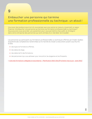 Emploi-Québec de l’Île-de-Montréal | www.emploiquebec.gouv.qc.ca/montreal
9
Embaucher une personne qui termine
une formation professionnelle ou technique : un atout !
Vous avez des postes à pourvoir et vous pensez que vous seriez en mesure, moyennant un appui
financier, d’embaucher une personne qui termine une formation professionnelle ou technique ?
Nous pouvons vous accorder une subvention pour vous permettre d’accueillir et d’intégrer
dans votre entreprise des personnes qui sont animées d’un réel désir de travailler.
Les personnes qui participent aux formations professionnelles ou techniques offertes par Emploi-Québec
acquièrent des compétences recherchées sur le marché du travail. Le document suivant vous fournit
la liste :
des types de formations offertes,
des dates de stage,
des dates de fin des formations,
des personnes à qui vous adresser pour rencontrer les stagiaires et les finissants.
 Liste des formations collégiales et secondaires - Planification 2010-2011 (Prochaine mise à jour : août 2011)
retour
à la page
d’accueil
 