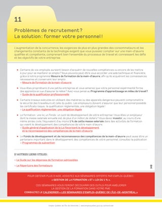 Emploi-Québec de l’Île-de-Montréal | www.emploiquebec.gouv.qc.ca/montreal
11
Pour obtenir plus d’aide, assistez aux séminaires offerts par Emploi-Québec :
« Gestion de la formation » et « Loi du 1 % ».
Ces séminaires vous feront découvrir des outils pour améliorer
la gestion de la formation dans votre PME.
Consultez le calendrier « Les séminaires d’Emploi-Québec de l’Île-de-Montréal »
Problèmes de recrutement ?
La solution : former votre personnel !
L’augmentation de la concurrence, les exigences de plus en plus grandes des consommateurs et les
changements constants de la technologie exigent que vous puissiez compter sur une main-d’œuvre
qualifiée et compétente, comprenant bien l’ensemble du processus de travail et connaissant les défis
et les objectifs de votre entreprise.
Certains de vos employés auraient besoin d’acquérir de nouvelles compétences ou encore de les mettre
à jour pour se maintenir en emploi ? Nous pouvons peut-être vous accorder une aide technique et financière,
grâce à notre programme Mesure de formation de la main-d’œuvre, afin qu’ils acquièrent les connaissances
nécessaires et conservent leur emploi.
 Mesure de formation de la main-d’oeuvre
Vous êtes propriétaire d’une petite entreprise et vous aimeriez que votre personnel expérimenté forme
des apprentis en vue d’assurer la relève ? Avez-vous pensé au Programme d’apprentissage en milieu de travail ?
 Guide de la qualification professionnelle
Certains travaux exécutés en utilisant des matières ou des appareils dangereux peuvent compromettre
la sécurité des travailleurs et celle du public. Les employeurs doivent s’assurer que leur personnel possède
les certificats requis : la qualification réglementée, une obligation légale !
 La qualification réglementée : une obligation légale
La formation : une loi, un fonds : un outil de développement de votre entreprise ! Vous êtes un employeur
dont la masse salariale annuelle est de plus d’un million de dollars ? Vous devez investir, au cours d’une
même année civile, l’équivalent d’au moins 1 % de cette masse salariale dans des activités de formation
qui visent le développement des compétences de votre main-d’œuvre.
 Guide général d’application de la Loi favorisant le développement
et la reconnaissance des compétences de la main-d’oeuvre
Le Fonds de développement et de reconnaissance des compétences de la main-d’œuvre peut aussi être un
partenaire important dans le développement des compétences de votre personnel, consultez la publication
 Programmes de subvention
D’autres liens utiles :
 Le Guide sur les dépenses de formation admissibles
 Le Répertoire des formateurs
retour
à la page
d’accueil
 