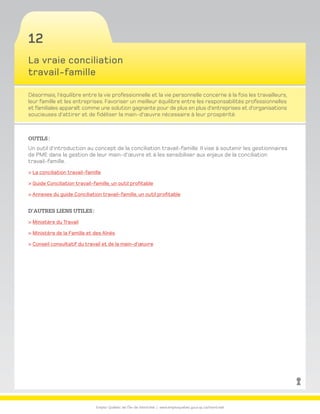 Emploi-Québec de l’Île-de-Montréal | www.emploiquebec.gouv.qc.ca/montreal
12
La vraie conciliation
travail-famille
Désormais, l’équilibre entre la vie professionnelle et la vie personnelle concerne à la fois les travailleurs,
leur famille et les entreprises. Favoriser un meilleur équilibre entre les responsabilités professionnelles
et familiales apparaît comme une solution gagnante pour de plus en plus d’entreprises et d’organisations
soucieuses d’attirer et de fidéliser la main-d’œuvre nécessaire à leur prospérité.
Outils :
Un outil d’introduction au concept de la conciliation travail-famille. Il vise à soutenir les gestionnaires
de PME dans la gestion de leur main-d’œuvre et à les sensibiliser aux enjeux de la conciliation
travail-famille.
 La conciliation travail-famille
 Guide Conciliation travail-famille, un outil profitable
 Annexes du guide Conciliation travail-famille, un outil profitable
D’autres liens utiles :
 Ministère du Travail
 Ministère de la Famille et des Aînés
 Conseil consultatif du travail et de la main-d’œuvre
retour
à la page
d’accueil
 