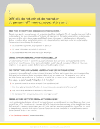 Emploi-Québec de l’Île-de-Montréal | www.emploiquebec.gouv.qc.ca/montreal
1
Difficile de retenir et de recruter
du personnel ? Innovez, soyez attrayant !
Êtes-vous à l’écoute des besoins de votre personnel ?
Saviez-vous que la reconnaissance est un puissant outil de mobilisation ? Il est important de reconnaître
et de souligner les bons coups et les efforts de votre personnel. Consultez vos employés et demandez-
leur comment ils voient leurs responsabilités et si des échéances irréalistes nuisent à la qualité
de leur travail ou à leur satisfaction. Voici, à titre d’exemples, les raisons de rester en poste les plus
fréquemment nommées par les employés :
La possibilité d’apprendre, de progresser et d’évoluer.
Un travail intéressant, stimulant et valorisant.
La possibilité de travailler dans une équipe dynamique.
Offrez-vous une rémunération concurrentielle ?
Un salaire concurrentiel et conforme aux compétences de la personne serait considéré comme
un minimum essentiel pour éviter son insatisfaction ou son départ. Mais, pour attirer de nouveaux
employés et les garder au sein de l’entreprise, il faut bien plus encore !
Que faites-vous pour faciliter l’intégration d’une nouvelle recrue ?
Une personne nouvellement embauchée appréciera qu’on l’aide à s’intégrer dans son nouveau milieu
de travail, qu’on lui accorde du temps pour répondre à ses questions. Elle souhaitera connaître
les attentes de son employeur, la fonction précise qu’elle occupera et les règles de l’entreprise.
Avez-vous… un plan d’accueil, d’intégration et de formation ?
Un guide décrivant les attentes à l’égard d’une nouvelle recrue ?
Une description précise de la fonction de chacun des postes occupés dans l’entreprise ?
Une politique de rémunération à moyen ou long terme ?
Un plan de carrière à moyen ou long terme pour le personnel ?
Offrez-vous de nouveaux défis à votre personnel ?
Les travailleurs plus âgés de votre entreprise ont acquis une solide expérience au fil des ans. Avez-vous
pensé à leur offrir de relever de nouveaux défis ? Il n’y a rien de plus motivant et de plus stimulant que
de transmettre ses connaissances à autrui. En permettant aux jeunes employés de profiter du savoir
et des précieux conseils de la main-d’œuvre d’expérience, vous constaterez une nette progression
du rendement de votre entreprise.
 “Les clés du recrutement” peuvent vous aider !
retour
à la page
d’accueil
 