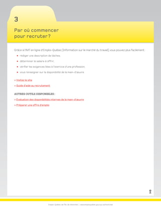 Emploi-Québec de l’Île-de-Montréal | www.emploiquebec.gouv.qc.ca/montreal
3
Par où commencer
pour recruter ?
Grâce à l’IMT en ligne d’Emploi-Québec (Information sur le marché du travail), vous pouvez plus facilement :
rédiger une description de tâches;
déterminer le salaire à offrir;
vérifier les exigences liées à l’exercice d’une profession;
vous renseigner sur la disponibilité de la main-d’œuvre.
 Visitez le site
 Guide d’aide au recrutement
Autres outils disponibles :
 Évaluation des disponibilités internes de la main-d’œuvre
 Préparer une offre d’emploi
retour
à la page
d’accueil
 