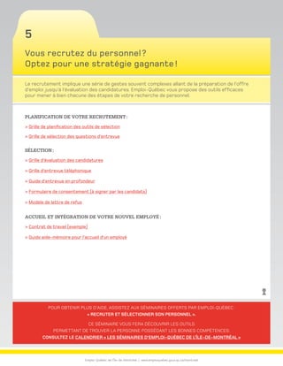 Emploi-Québec de l’Île-de-Montréal | www.emploiquebec.gouv.qc.ca/montreal
5
Pour obtenir plus d’aide, assistez aux séminaires offerts par Emploi-Québec :
« Recruter et sélectionner son personnel ».
Ce séminaire vous fera découvrir les outils
permettant de trouver la personne possédant les bonnes compétences.
Consultez le calendrier « Les séminaires d’Emploi-Québec de l’Île-de-Montréal »
Vous recrutez du personnel ?
Optez pour une stratégie gagnante !
Le recrutement implique une série de gestes souvent complexes allant de la préparation de l’offre
d’emploi jusqu’à l’évaluation des candidatures. Emploi-Québec vous propose des outils efficaces
pour mener à bien chacune des étapes de votre recherche de personnel.
Planification de votre recrutement :
 Grille de planification des outils de sélection
 Grille de sélection des questions d’entrevue
Sélection :
 Grille d’évaluation des candidatures
 Grille d’entrevue téléphonique
 Guide d’entrevue en profondeur
 Formulaire de consentement (à signer par les candidats)
 Modèle de lettre de refus
Accueil et intégration de votre nouvel employé :
 Contrat de travail (exemple)
 Guide aide-mémoire pour l’accueil d’un employé
retour
à la page
d’accueil
 
