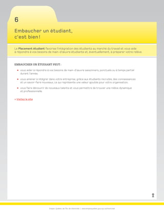 Emploi-Québec de l’Île-de-Montréal | www.emploiquebec.gouv.qc.ca/montreal
6
Embaucher un étudiant,
c’est bien !
Le Placement étudiant favorise l’intégration des étudiants au marché du travail et vous aide
à répondre à vos besoins de main-d’œuvre étudiante et, éventuellement, à préparer votre relève.
Embaucher un étudiant peut :
vous aider à répondre à vos besoins de main-d’œuvre saisonniers, ponctuels ou à temps partiel
durant l’année;
vous amener à intégrer dans votre entreprise, grâce aux étudiants recrutés, des connaissances
et un savoir-faire nouveaux, ce qui représente une valeur ajoutée pour votre organisation;
vous faire découvrir de nouveaux talents et vous permettre de trouver une relève dynamique
et professionnelle.
 Visitez le site
retour
à la page
d’accueil
 