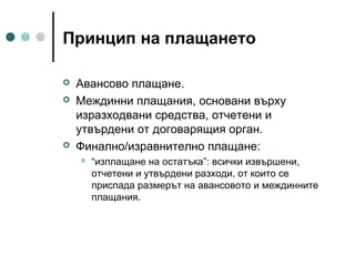 Принцип на плащането





Авансово плащане.
Междинни плащания, основани върху
изразходвани средства, отчетени и
утвърдени от договарящия орган.
Финално/изравнително плащане:


“изплащане на остатъка”: всички извършени,
отчетени и утвърдени разходи, от които се
приспада размерът на авансовото и междинните
плащания.

 