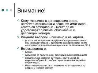 Внимание!




Комуникацията с договарящия орган,
неговите становища и решения имат сила,
когато са официални - могат да се
удостоверят с писма, обозначени с
деловодни номера.
Важните въпроси - писмено и на хартия.




(с изкл. на въпросите за рубрика “въпроси и отговори”
при кандидатстване и сигналите за нередности, които
се подават през специална връзка на сайтовете на ДО.)

Бюрокрацията е:






бавна,
зависима от политически фактори в администрацията
предпазлива /избягва ситуации, които могат да
накърнят образа й, особено чрез нежелана медийна
публичност/.
безотговорна /пази се от поемане на отговорност по
спорни и неясни казуси/

 