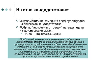 На етап кандидатстване:



Информационна кампания след публикуване
на покана за кандидатстване.
Рубрика “въпроси и отговори” на страницата
на договарящия орган.


Чл. 16, ПМС 121/31.05.2007:

Преди представяне на проектните предложения
кандидатите могат да искат разяснения във връзка с
процедурата за предоставяне на безвъзмездна финансова
помощ до 21 дни преди крайния срок за получаване на
проектни предложения. Договарящият орган отговаря на
поставените въпроси в срок до 5 работни дни от
получаването им, но не по-късно от 11 дни преди крайния
срок за получаване на проектни предложения.

 