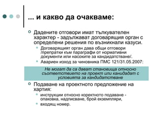 ... и какво да очакваме:


Дадените отговори имат тълкувателен
характер - задължават договарящия орган с
определени решения по възникнали казуси.




Договарящият орган дава общи отговори
/препратки към параграфи от нормативни
документи или насоките за кандидатстване/.
Авариен изход за чиновника ПМС 121/31.05.2007:
Не могат да са дават становища относно
съответствието на проект или канидадат с
условията за кандидатстване



Подаване на проектното предложение на
хартия:



инструкции относно коректното подаване опаковка, надписване, брой екземпляри,
входящ номер.

 