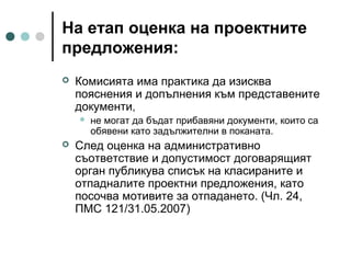 На етап оценка на проектните
предложения:


Комисията има практика да изисква
пояснения и допълнения към представените
документи,




не могат да бъдат прибавяни документи, които са
обявени като задължителни в поканата.

След оценка на административно
съответствие и допустимост договарящият
орган публикува списък на класираните и
отпадналите проектни предложения, като
посочва мотивите за отпадането. (Чл. 24,
ПМС 121/31.05.2007)

 