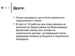 Други:




Опция кандидатът да оттегли проектното
предложение с писмо.
В срок от 15 работни дни след вземане на
решение за предоставяне на безвъзмездна
финансова помощ /въз основа на
оценителния доклад/, договарящият орган
уведомява писмено успешните и неуспелите
кандидати.

 