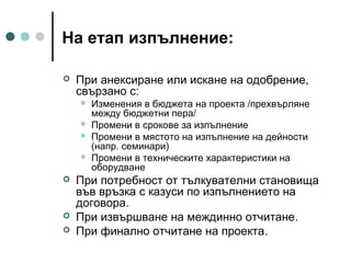 На етап изпълнение:


При анексиране или искане на одобрение,
свързано с:










Изменения в бюджета на проекта /прехвърляне
между бюджетни пера/
Промени в срокове за изпълнение
Промени в мястото на изпълнение на дейности
(напр. семинари)
Промени в техническите характеристики на
оборудване

При потребност от тълкувателни становища
във връзка с казуси по изпълнението на
договора.
При извършване на междинно отчитане.
При финално отчитане на проекта.

 