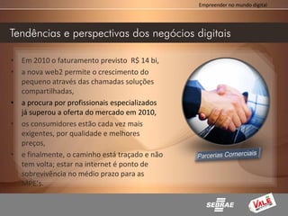 Empreender no mundo digital




Tendências e perspectivas dos negócios digitais

• Em 2010 o faturamento previsto R$ 14 bi,
• a nova web2 permite o crescimento do
  pequeno através das chamadas soluções
  compartilhadas,
• a procura por profissionais especializados
  já superou a oferta do mercado em 2010,
• os consumidores estão cada vez mais
  exigentes, por qualidade e melhores
  preços,
• e finalmente, o caminho está traçado e não
  tem volta; estar na internet é ponto de
  sobrevivência no médio prazo para as
  MPE’s.
 