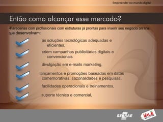 Empreender no mundo digital




Então como alcançar esse mercado?
•Parecerias com profissionais com estruturas já prontas para inserir seu negócio on line
que desenvolvam:

                    as soluções tecnológicas adequadas e
                       eficientes,
                    criem campanhas publicitárias digitais e
                       convencionais
                    divulgação em e-mails marketing,

                   lançamentos e promoções baseadas em datas
                     comemorativas, sazonalidades e pesquisas,
                    facilidades operacionais e treinamentos,

                    suporte técnico e comercial,
 