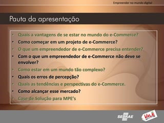 Empreender no mundo digital




Pauta da apresentação

•   Quais a vantagens de se estar no mundo do e-Commerce?
•   Como começar em um projeto de e-Commerce?
•   O que um empreendedor de e-Commerce precisa entender?
•   Com o que um empreendedor de e-Commerce não deve se
    envolver?
•   Como estar em um mundo tão complexo?
•   Quais os erros de percepção?
•   Quais as tendências e perspectivas do e-Commerce.
•   Como alcançar esse mercado?
•   Case de Solução para MPE’s
 