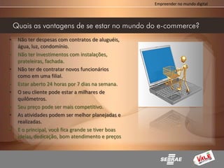 Empreender no mundo digital




    Quais as vantagens de se estar no mundo do e-commerce?
•    Não ter despesas com contratos de aluguéis,
     água, luz, condomínio.
•    Não ter Investimentos com instalações,
     prateleiras, fachada.
•    Não ter de contratar novos funcionários
     como em uma filial.
•    Estar aberto 24 horas por 7 dias na semana.
•    O seu cliente pode estar a milhares de
     quilômetros.
•    Seu preço pode ser mais competitivo.
•    As atividades podem ser melhor planejadas e
     realizadas.
•    E o principal, você fica grande se tiver boas
     ideias, dedicação, bom atendimento e preços
     .
 