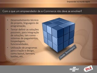 Empreender no mundo digital




Com o que um empreendedor de e-Commerce não deve se envolver?


   • Desenvolvimento técnico
     do projeto, linguagens de
     programação,
   • Tentar definir as soluções
     possíveis, para integração
     de soluções, tais como: -
     sistemas de pagamentos,
     hospedagem,
     funcionalidades,
   • Utilização de programas
     para criação e design,
     como layout, banners,
     botões, etc.
 