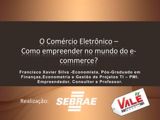 O Comércio Eletrônico –
Como empreender no mundo do e-
         commerce?
Francisco Xavier Silva -Economista, Pós-Graduado em
 Finanças,Econometria e Gestão de Projetos TI – PMI.
        Empreendedor, Consultor e Professor.



Realização:
 