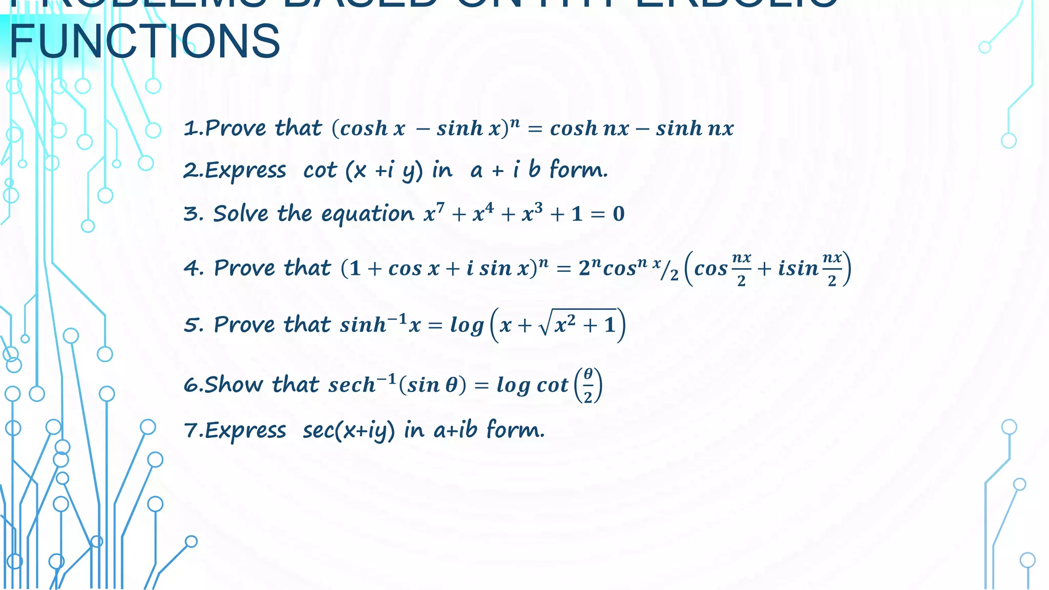 PROBLEMS BASED ON HYPERBOLIC
FUNCTIONS
1.Prove that 𝒄𝒐𝒔𝒉 𝒙 − 𝒔𝒊𝒏𝒉 𝒙 𝒏 = 𝒄𝒐𝒔𝒉 𝒏𝒙 − 𝒔𝒊𝒏𝒉 𝒏𝒙
2.Express cot (x +i y) in a + i b form.
3. Solve the equation 𝒙𝟕
+ 𝒙𝟒
+ 𝒙𝟑
+ 𝟏 = 𝟎
4. Prove that 𝟏 + 𝒄𝒐𝒔 𝒙 + 𝒊 𝒔𝒊𝒏 𝒙 𝒏 = 𝟐𝒏𝒄𝒐𝒔𝒏 𝒙
𝟐 𝒄𝒐𝒔
𝒏𝒙
𝟐
+ 𝒊𝒔𝒊𝒏
𝒏𝒙
𝟐
5. Prove that 𝒔𝒊𝒏𝒉−𝟏
𝒙 = 𝒍𝒐𝒈 𝒙 + 𝒙𝟐 + 𝟏
6.Show that 𝒔𝒆𝒄𝒉−𝟏 𝒔𝒊𝒏 𝜽 = 𝒍𝒐𝒈 𝒄𝒐𝒕
𝜽
𝟐
7.Express sec(x+iy) in a+ib form.
 