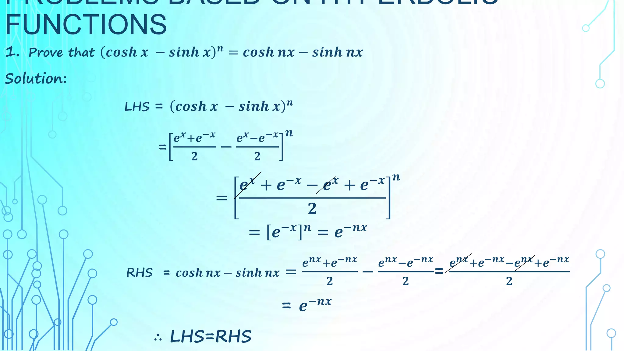 PROBLEMS BASED ON HYPERBOLIC
FUNCTIONS
1. Prove that 𝒄𝒐𝒔𝒉 𝒙 − 𝒔𝒊𝒏𝒉 𝒙 𝒏
= 𝒄𝒐𝒔𝒉 𝒏𝒙 − 𝒔𝒊𝒏𝒉 𝒏𝒙
Solution:
LHS = 𝒄𝒐𝒔𝒉 𝒙 − 𝒔𝒊𝒏𝒉 𝒙 𝒏
=
𝒆𝒙+𝒆−𝒙
𝟐
−
𝒆𝒙−𝒆−𝒙
𝟐
𝒏
=
𝒆𝒙
+ 𝒆−𝒙
− 𝒆𝒙
+ 𝒆−𝒙
𝟐
𝒏
= 𝒆−𝒙 𝒏
= 𝒆−𝒏𝒙
RHS = 𝒄𝒐𝒔𝒉 𝒏𝒙 − 𝒔𝒊𝒏𝒉 𝒏𝒙 =
𝒆𝒏𝒙+𝒆−𝒏𝒙
𝟐
−
𝒆𝒏𝒙−𝒆−𝒏𝒙
𝟐
=
𝒆𝒏𝒙+𝒆−𝒏𝒙−𝒆𝒏𝒙+𝒆−𝒏𝒙
𝟐
= 𝒆−𝒏𝒙
∴ LHS=RHS
 