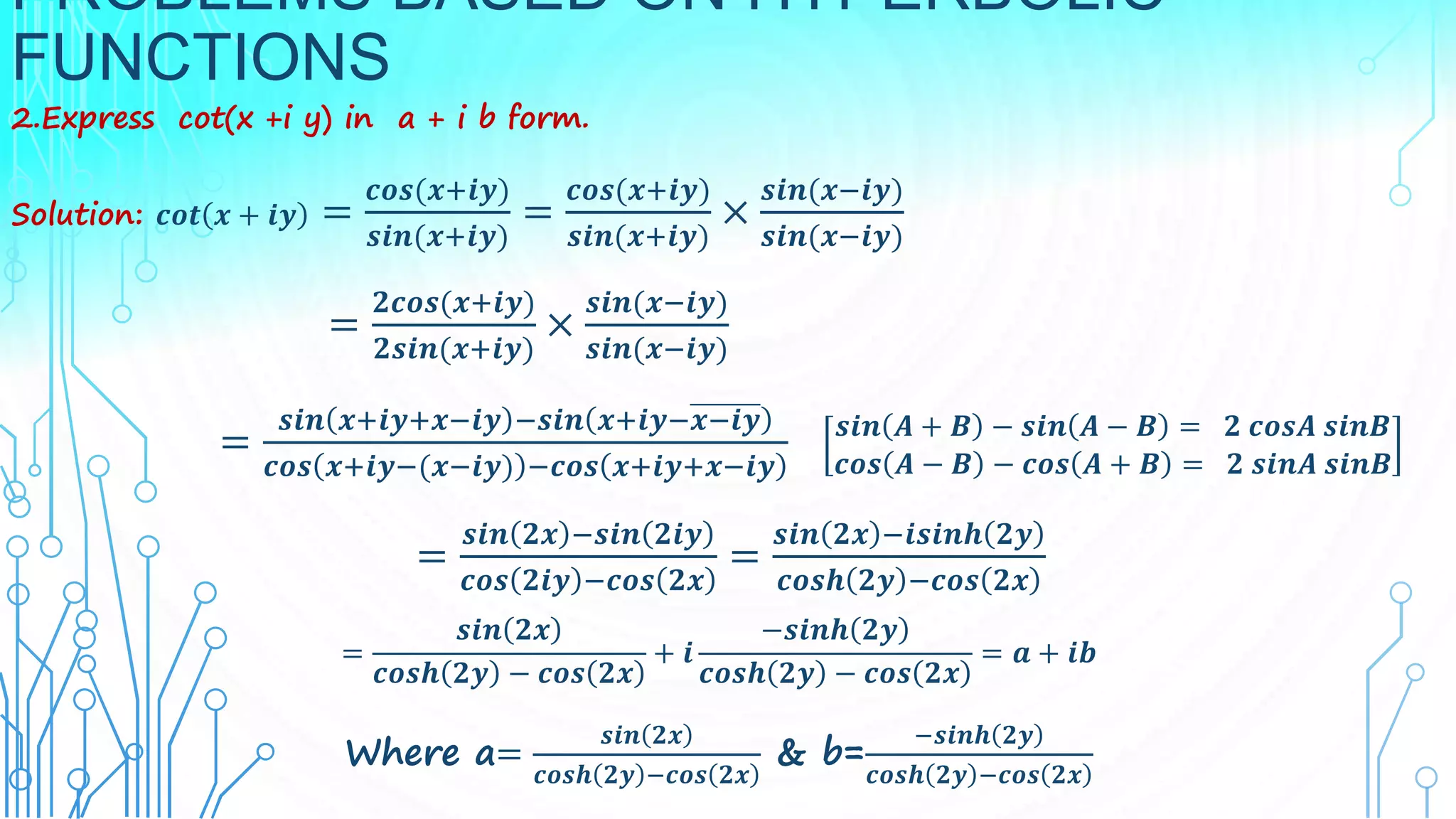 PROBLEMS BASED ON HYPERBOLIC
FUNCTIONS
2.Express cot(x +i y) in a + i b form.
Solution: 𝒄𝒐𝒕 𝒙 + 𝒊𝒚 =
𝒄𝒐𝒔(𝒙+𝒊𝒚)
𝒔𝒊𝒏(𝒙+𝒊𝒚)
=
𝒄𝒐𝒔(𝒙+𝒊𝒚)
𝒔𝒊𝒏(𝒙+𝒊𝒚)
×
𝒔𝒊𝒏(𝒙−𝒊𝒚)
𝒔𝒊𝒏(𝒙−𝒊𝒚)
=
𝟐𝒄𝒐𝒔(𝒙+𝒊𝒚)
𝟐𝒔𝒊𝒏(𝒙+𝒊𝒚)
×
𝒔𝒊𝒏(𝒙−𝒊𝒚)
𝒔𝒊𝒏(𝒙−𝒊𝒚)
=
𝒔𝒊𝒏 𝒙+𝒊𝒚+𝒙−𝒊𝒚 −𝒔𝒊𝒏 𝒙+𝒊𝒚−𝒙−𝒊𝒚
𝒄𝒐𝒔 𝒙+𝒊𝒚−(𝒙−𝒊𝒚) −𝒄𝒐𝒔 𝒙+𝒊𝒚+𝒙−𝒊𝒚
𝒔𝒊𝒏 𝑨 + 𝑩 − 𝒔𝒊𝒏 𝑨 − 𝑩 = 𝟐 𝒄𝒐𝒔𝑨 𝒔𝒊𝒏𝑩
𝒄𝒐𝒔 𝑨 − 𝑩 − 𝒄𝒐𝒔 𝑨 + 𝑩 = 𝟐 𝒔𝒊𝒏𝑨 𝒔𝒊𝒏𝑩
=
𝒔𝒊𝒏 𝟐𝒙 −𝒔𝒊𝒏 𝟐𝒊𝒚
𝒄𝒐𝒔 𝟐𝒊𝒚 −𝒄𝒐𝒔 𝟐𝒙
=
𝒔𝒊𝒏 𝟐𝒙 −𝒊𝒔𝒊𝒏𝒉 𝟐𝒚
𝒄𝒐𝒔𝒉 𝟐𝒚 −𝒄𝒐𝒔 𝟐𝒙
=
𝒔𝒊𝒏 𝟐𝒙
𝒄𝒐𝒔𝒉 𝟐𝒚 − 𝒄𝒐𝒔 𝟐𝒙
+ 𝒊
−𝒔𝒊𝒏𝒉 𝟐𝒚
𝒄𝒐𝒔𝒉 𝟐𝒚 − 𝒄𝒐𝒔 𝟐𝒙
= 𝒂 + 𝒊𝒃
Where a=
𝒔𝒊𝒏 𝟐𝒙
𝒄𝒐𝒔𝒉 𝟐𝒚 −𝒄𝒐𝒔 𝟐𝒙
& b=
−𝒔𝒊𝒏𝒉 𝟐𝒚
𝒄𝒐𝒔𝒉 𝟐𝒚 −𝒄𝒐𝒔 𝟐𝒙
 