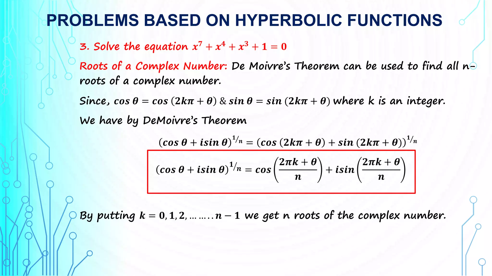 PROBLEMS BASED ON HYPERBOLIC FUNCTIONS
3. Solve the equation 𝒙𝟕
+ 𝒙𝟒
+ 𝒙𝟑
+ 𝟏 = 𝟎
Roots of a Complex Number: De Moivre’s Theorem can be used to find all n-
roots of a complex number.
Since, 𝒄𝒐𝒔 𝜽 = 𝒄𝒐𝒔 𝟐𝒌𝝅 + 𝜽 & 𝒔𝒊𝒏 𝜽 = 𝒔𝒊𝒏 (𝟐𝒌𝝅 + 𝜽) where k is an integer.
We have by DeMoivre’s Theorem
𝒄𝒐𝒔 𝜽 + 𝒊𝒔𝒊𝒏 𝜽
𝟏
𝒏 = 𝒄𝒐𝒔 𝟐𝒌𝝅 + 𝜽 + 𝒔𝒊𝒏 (𝟐𝒌𝝅 + 𝜽)
𝟏
𝒏
𝒄𝒐𝒔 𝜽 + 𝒊𝒔𝒊𝒏 𝜽
𝟏
𝒏 = 𝒄𝒐𝒔
𝟐𝝅𝒌 + 𝜽
𝒏
+ 𝒊𝒔𝒊𝒏
𝟐𝝅𝒌 + 𝜽
𝒏
By putting 𝒌 = 𝟎, 𝟏, 𝟐, … … . . 𝒏 − 𝟏 we get n roots of the complex number.
 