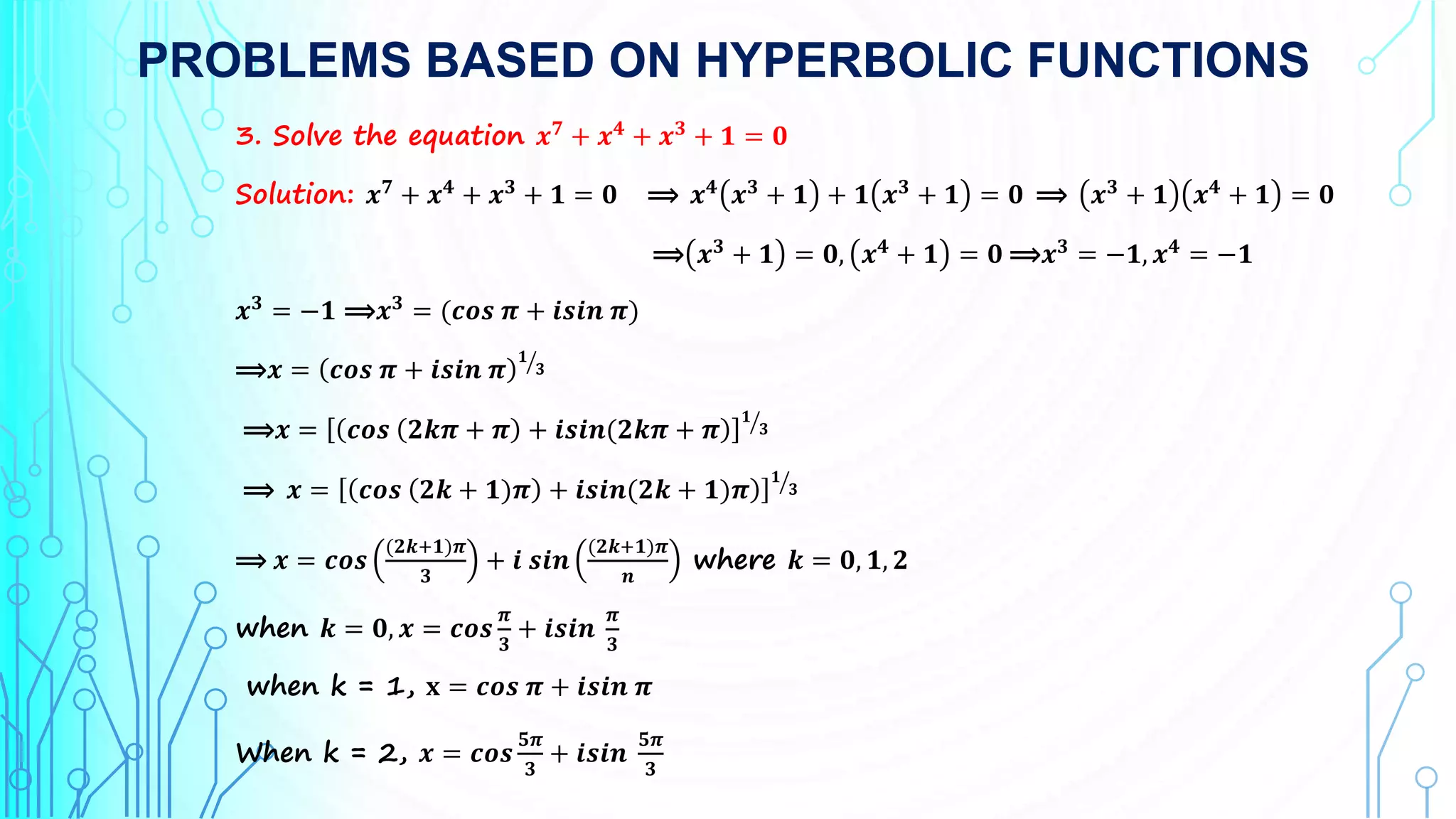 PROBLEMS BASED ON HYPERBOLIC FUNCTIONS
3. Solve the equation 𝒙𝟕
+ 𝒙𝟒
+ 𝒙𝟑
+ 𝟏 = 𝟎
Solution: 𝒙𝟕
+ 𝒙𝟒
+ 𝒙𝟑
+ 𝟏 = 𝟎 ⟹ 𝒙𝟒
𝒙𝟑
+ 𝟏 + 𝟏 𝒙𝟑
+ 𝟏 = 𝟎 ⟹ 𝒙𝟑
+ 𝟏 𝒙𝟒
+ 𝟏 = 𝟎
⟹ 𝒙𝟑 + 𝟏 = 𝟎, 𝒙𝟒 + 𝟏 = 𝟎 ⟹𝒙𝟑 = −𝟏, 𝒙𝟒 = −𝟏
𝒙𝟑
= −𝟏 ⟹𝒙𝟑
= (𝒄𝒐𝒔 𝝅 + 𝒊𝒔𝒊𝒏 𝝅)
⟹𝒙 = 𝒄𝒐𝒔 𝝅 + 𝒊𝒔𝒊𝒏 𝝅
𝟏
𝟑
⟹𝒙 = 𝒄𝒐𝒔 𝟐𝒌𝝅 + 𝝅 + 𝒊𝒔𝒊𝒏(𝟐𝒌𝝅 + 𝝅
𝟏
𝟑
⟹ 𝒙 = 𝒄𝒐𝒔 𝟐𝒌 + 𝟏)𝝅 + 𝒊𝒔𝒊𝒏(𝟐𝒌 + 𝟏)𝝅
𝟏
𝟑
⟹ 𝒙 = 𝒄𝒐𝒔
(𝟐𝒌+𝟏)𝝅
𝟑
+ 𝒊 𝒔𝒊𝒏
(𝟐𝒌+𝟏)𝝅
𝒏
where 𝒌 = 𝟎, 𝟏, 𝟐
when 𝒌 = 𝟎, 𝒙 = 𝒄𝒐𝒔
𝝅
𝟑
+ 𝒊𝒔𝒊𝒏
𝝅
𝟑
when k = 1, 𝐱 = 𝒄𝒐𝒔 𝝅 + 𝒊𝒔𝒊𝒏 𝝅
When k = 2, 𝒙 = 𝒄𝒐𝒔
𝟓𝝅
𝟑
+ 𝒊𝒔𝒊𝒏
𝟓𝝅
𝟑
 