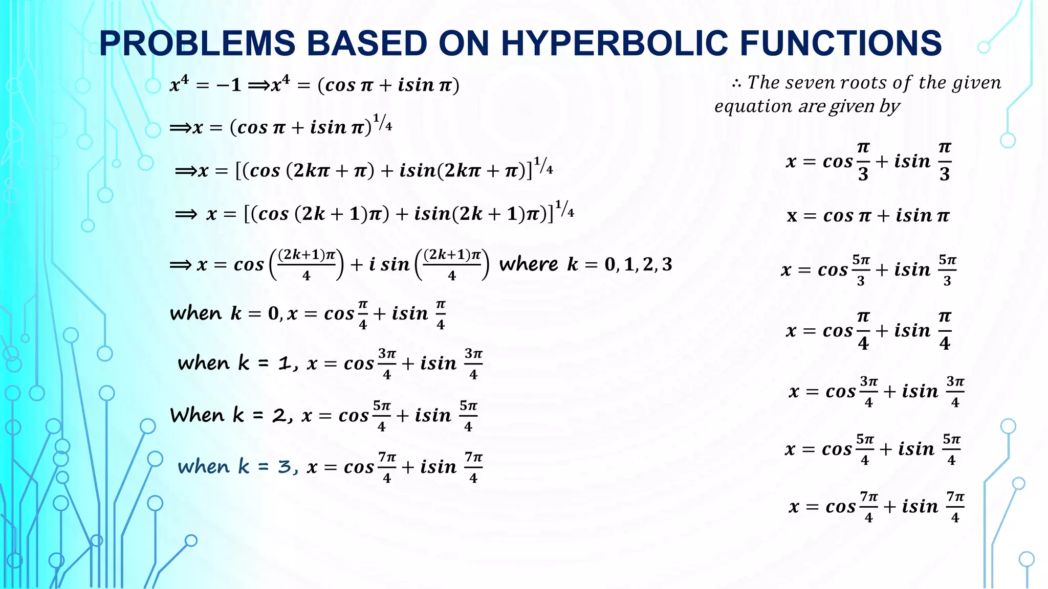 PROBLEMS BASED ON HYPERBOLIC FUNCTIONS
𝒙𝟒
= −𝟏 ⟹𝒙𝟒
= (𝒄𝒐𝒔 𝝅 + 𝒊𝒔𝒊𝒏 𝝅)
⟹𝒙 = 𝒄𝒐𝒔 𝝅 + 𝒊𝒔𝒊𝒏 𝝅
𝟏
𝟒
⟹𝒙 = 𝒄𝒐𝒔 𝟐𝒌𝝅 + 𝝅 + 𝒊𝒔𝒊𝒏(𝟐𝒌𝝅 + 𝝅
𝟏
𝟒
⟹ 𝒙 = 𝒄𝒐𝒔 𝟐𝒌 + 𝟏)𝝅 + 𝒊𝒔𝒊𝒏(𝟐𝒌 + 𝟏)𝝅
𝟏
𝟒
⟹ 𝒙 = 𝒄𝒐𝒔
(𝟐𝒌+𝟏)𝝅
𝟒
+ 𝒊 𝒔𝒊𝒏
(𝟐𝒌+𝟏)𝝅
𝟒
where 𝒌 = 𝟎, 𝟏, 𝟐, 𝟑
when 𝒌 = 𝟎, 𝒙 = 𝒄𝒐𝒔
𝝅
𝟒
+ 𝒊𝒔𝒊𝒏
𝝅
𝟒
when k = 1, 𝒙 = 𝒄𝒐𝒔
𝟑𝝅
𝟒
+ 𝒊𝒔𝒊𝒏
𝟑𝝅
𝟒
When k = 2, 𝒙 = 𝒄𝒐𝒔
𝟓𝝅
𝟒
+ 𝒊𝒔𝒊𝒏
𝟓𝝅
𝟒
when k = 3, 𝒙 = 𝒄𝒐𝒔
𝟕𝝅
𝟒
+ 𝒊𝒔𝒊𝒏
𝟕𝝅
𝟒
∴ 𝑇ℎ𝑒 𝑠𝑒𝑣𝑒𝑛 𝑟𝑜𝑜𝑡𝑠 𝑜𝑓 𝑡ℎ𝑒 𝑔𝑖𝑣𝑒𝑛
𝑒𝑞𝑢𝑎𝑡𝑖𝑜𝑛 are given by
𝒙 = 𝒄𝒐𝒔
𝝅
𝟑
+ 𝒊𝒔𝒊𝒏
𝝅
𝟑
𝐱 = 𝒄𝒐𝒔 𝝅 + 𝒊𝒔𝒊𝒏 𝝅
𝒙 = 𝒄𝒐𝒔
𝟓𝝅
𝟑
+ 𝒊𝒔𝒊𝒏
𝟓𝝅
𝟑
𝒙 = 𝒄𝒐𝒔
𝝅
𝟒
+ 𝒊𝒔𝒊𝒏
𝝅
𝟒
𝒙 = 𝒄𝒐𝒔
𝟑𝝅
𝟒
+ 𝒊𝒔𝒊𝒏
𝟑𝝅
𝟒
𝒙 = 𝒄𝒐𝒔
𝟓𝝅
𝟒
+ 𝒊𝒔𝒊𝒏
𝟓𝝅
𝟒
𝒙 = 𝒄𝒐𝒔
𝟕𝝅
𝟒
+ 𝒊𝒔𝒊𝒏
𝟕𝝅
𝟒
 