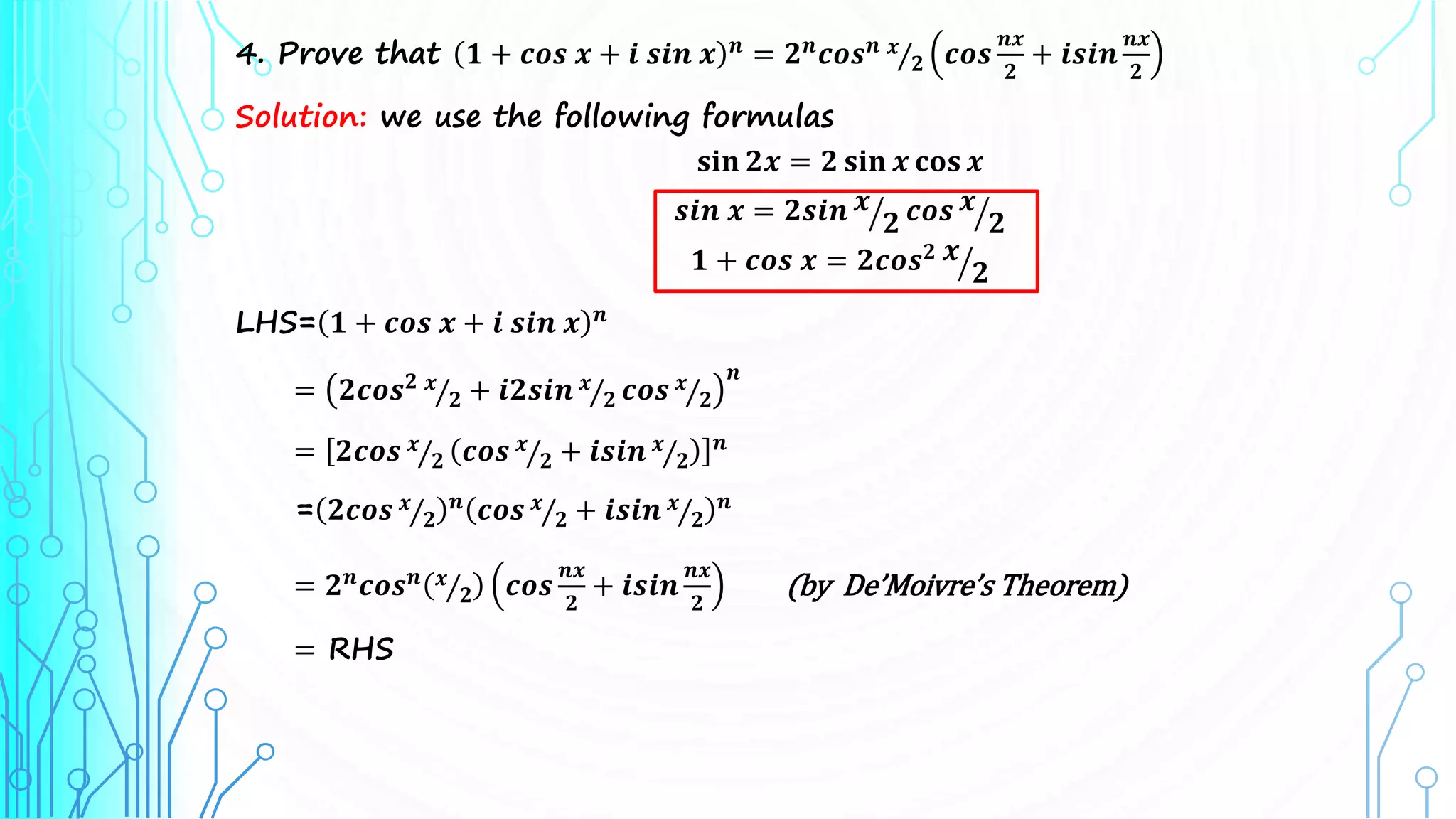 4. Prove that 𝟏 + 𝒄𝒐𝒔 𝒙 + 𝒊 𝒔𝒊𝒏 𝒙 𝒏 = 𝟐𝒏𝒄𝒐𝒔𝒏 𝒙
𝟐 𝒄𝒐𝒔
𝒏𝒙
𝟐
+ 𝒊𝒔𝒊𝒏
𝒏𝒙
𝟐
Solution: we use the following formulas
𝐬𝐢𝐧 𝟐𝒙 = 𝟐 𝐬𝐢𝐧 𝒙 𝐜𝐨𝐬 𝒙
𝒔𝒊𝒏 𝒙 = 𝟐𝒔𝒊𝒏 𝒙
𝟐 𝒄𝒐𝒔 𝒙
𝟐
𝟏 + 𝒄𝒐𝒔 𝒙 = 𝟐𝒄𝒐𝒔𝟐 𝒙
𝟐
LHS= 𝟏 + 𝒄𝒐𝒔 𝒙 + 𝒊 𝒔𝒊𝒏 𝒙 𝒏
= 𝟐𝒄𝒐𝒔𝟐 𝒙
𝟐 + 𝒊𝟐𝒔𝒊𝒏 𝒙
𝟐 𝒄𝒐𝒔 𝒙
𝟐
𝒏
= 𝟐𝒄𝒐𝒔 𝒙
𝟐 𝒄𝒐𝒔 𝒙
𝟐 + 𝒊𝒔𝒊𝒏 𝒙
𝟐
𝒏
= 𝟐𝒄𝒐𝒔 𝒙
𝟐
𝒏 𝒄𝒐𝒔 𝒙
𝟐 + 𝒊𝒔𝒊𝒏 𝒙
𝟐
𝒏
= 𝟐𝒏
𝒄𝒐𝒔𝒏 𝒙
𝟐 𝒄𝒐𝒔
𝒏𝒙
𝟐
+ 𝒊𝒔𝒊𝒏
𝒏𝒙
𝟐
(by De’Moivre’s Theorem)
= RHS
 