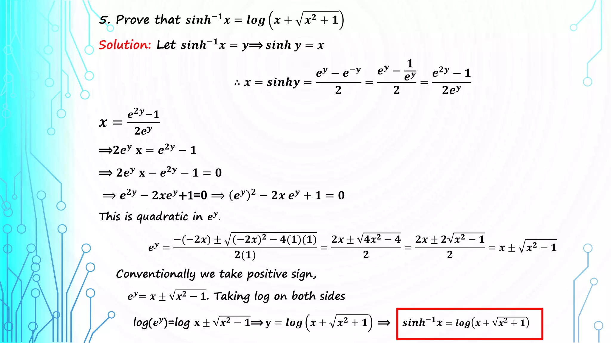 5. Prove that 𝒔𝒊𝒏𝒉−𝟏
𝒙 = 𝒍𝒐𝒈 𝒙 + 𝒙𝟐 + 𝟏
Solution: Let 𝒔𝒊𝒏𝒉−𝟏
𝒙 = 𝒚⟹ 𝒔𝒊𝒏𝒉 𝒚 = 𝒙
∴ 𝒙 = 𝒔𝒊𝒏𝒉𝒚 =
𝒆𝒚
− 𝒆−𝒚
𝟐
=
𝒆𝒚
−
𝟏
𝒆𝒚
𝟐
=
𝒆𝟐𝒚
− 𝟏
𝟐𝒆𝒚
𝒙 =
𝒆𝟐𝒚−𝟏
𝟐𝒆𝒚
⟹𝟐𝒆𝒚
𝐱 = 𝒆𝟐𝒚
− 𝟏
⟹ 𝟐𝒆𝒚
𝐱 − 𝒆𝟐𝒚
− 𝟏 = 𝟎
⟹ 𝒆𝟐𝒚
− 𝟐𝒙𝒆𝒚
+1=0 ⟹ 𝒆𝒚 𝟐
− 𝟐𝒙 𝒆𝒚
+ 𝟏 = 𝟎
This is quadratic in 𝒆𝒚
.
𝒆𝒚
=
−(−𝟐𝒙) ± (−𝟐𝒙)𝟐 − 𝟒(𝟏)(𝟏)
𝟐(𝟏)
=
𝟐𝒙 ± 𝟒𝒙𝟐 − 𝟒
𝟐
=
𝟐𝒙 ± 𝟐 𝒙𝟐 − 𝟏
𝟐
= 𝒙 ± 𝒙𝟐 − 𝟏
Conventionally we take positive sign,
𝒆𝒚= 𝒙 ± 𝒙𝟐 − 𝟏. Taking log on both sides
log(𝒆𝒚
)=log 𝐱 ± 𝒙𝟐 − 𝟏⟹ 𝐲 = 𝒍𝒐𝒈 𝒙 + 𝒙𝟐 + 𝟏 ⟹ 𝒔𝒊𝒏𝒉−𝟏
𝒙 = 𝒍𝒐𝒈 𝒙 + 𝒙𝟐 + 𝟏
 