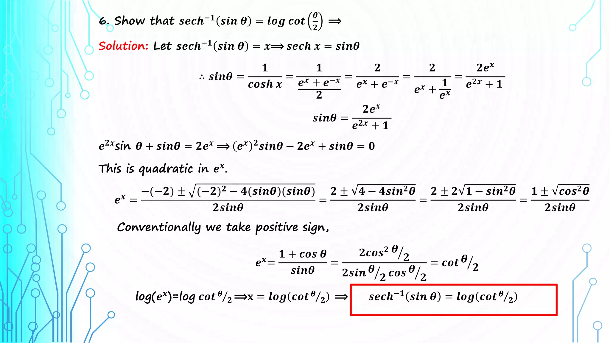 6. Show that 𝒔𝒆𝒄𝒉−𝟏 𝒔𝒊𝒏 𝜽 = 𝒍𝒐𝒈 𝒄𝒐𝒕
𝜽
𝟐
⟹
Solution: Let 𝒔𝒆𝒄𝒉−𝟏
𝒔𝒊𝒏 𝜽 = 𝒙⟹ 𝒔𝒆𝒄𝒉 𝒙 = 𝒔𝒊𝒏𝜽
∴ 𝒔𝒊𝒏𝜽 =
𝟏
𝒄𝒐𝒔𝒉 𝒙
=
𝟏
𝒆𝒙 + 𝒆−𝒙
𝟐
=
𝟐
𝒆𝒙 + 𝒆−𝒙 =
𝟐
𝒆𝒙 +
𝟏
𝒆𝒙
=
𝟐𝒆𝒙
𝒆𝟐𝒙 + 𝟏
𝒔𝒊𝒏𝜽 =
𝟐𝒆𝒙
𝒆𝟐𝒙 + 𝟏
𝒆𝟐𝒙
sin 𝜽 + 𝒔𝒊𝒏𝜽 = 𝟐𝒆𝒙
⟹ 𝒆𝒙 𝟐
𝒔𝒊𝒏𝜽 − 𝟐𝒆𝒙
+ 𝒔𝒊𝒏𝜽 = 𝟎
This is quadratic in 𝒆𝒙
.
𝒆𝒙
=
−(−𝟐) ± (−𝟐)𝟐 − 𝟒(𝒔𝒊𝒏𝜽)(𝒔𝒊𝒏𝜽)
𝟐𝒔𝒊𝒏𝜽
=
𝟐 ± 𝟒 − 𝟒𝒔𝒊𝒏𝟐𝜽
𝟐𝒔𝒊𝒏𝜽
=
𝟐 ± 𝟐 𝟏 − 𝒔𝒊𝒏𝟐𝜽
𝟐𝒔𝒊𝒏𝜽
=
𝟏 ± 𝒄𝒐𝒔𝟐𝜽
𝟐𝒔𝒊𝒏𝜽
Conventionally we take positive sign,
𝒆𝒙=
𝟏 + 𝒄𝒐𝒔 𝜽
𝒔𝒊𝒏𝜽
=
𝟐𝒄𝒐𝒔𝟐 𝜽
𝟐
𝟐𝒔𝒊𝒏 𝜽
𝟐 𝒄𝒐𝒔 𝜽
𝟐
= 𝒄𝒐𝒕 𝜽
𝟐
log(𝒆𝒙
)=log 𝒄𝒐𝒕 𝜽
𝟐 ⟹𝐱 = 𝒍𝒐𝒈 𝒄𝒐𝒕 𝜽
𝟐 ⟹ 𝒔𝒆𝒄𝒉−𝟏
𝒔𝒊𝒏 𝜽 = 𝒍𝒐𝒈 𝒄𝒐𝒕 𝜽
𝟐
 