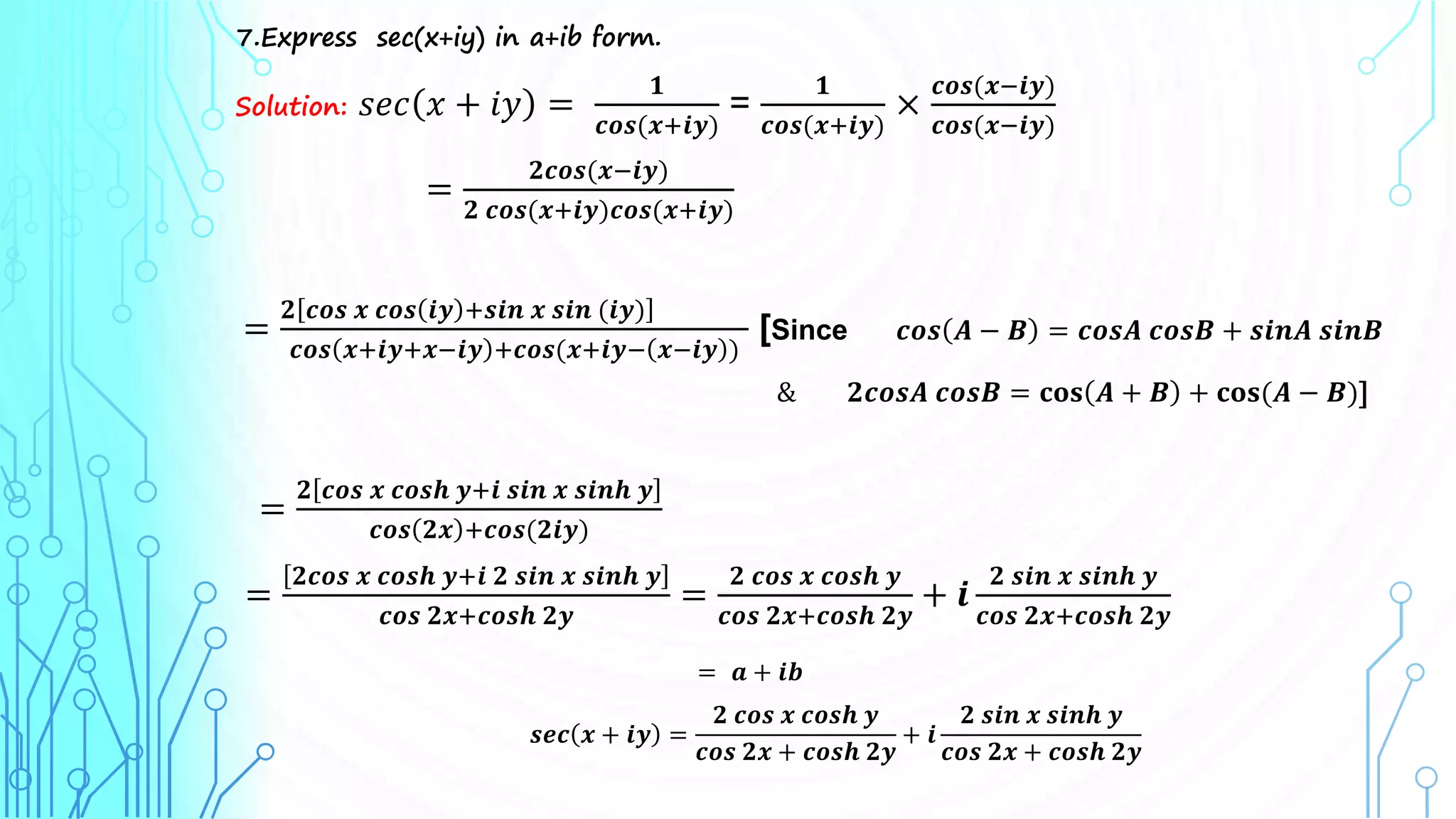 7.Express sec(x+iy) in a+ib form.
Solution: 𝑠𝑒𝑐 𝑥 + 𝑖𝑦 =
𝟏
𝒄𝒐𝒔(𝒙+𝒊𝒚)
=
𝟏
𝒄𝒐𝒔(𝒙+𝒊𝒚)
×
𝒄𝒐𝒔(𝒙−𝒊𝒚)
𝒄𝒐𝒔(𝒙−𝒊𝒚)
=
𝟐𝒄𝒐𝒔(𝒙−𝒊𝒚)
𝟐 𝒄𝒐𝒔(𝒙+𝒊𝒚)𝒄𝒐𝒔(𝒙+𝒊𝒚)
=
𝟐 𝒄𝒐𝒔 𝒙 𝒄𝒐𝒔 𝒊𝒚 +𝒔𝒊𝒏 𝒙 𝒔𝒊𝒏 (𝒊𝒚)
𝒄𝒐𝒔 𝒙+𝒊𝒚+𝒙−𝒊𝒚 +𝒄𝒐𝒔(𝒙+𝒊𝒚− 𝒙−𝒊𝒚 )
[Since 𝒄𝒐𝒔 𝑨 − 𝑩 = 𝒄𝒐𝒔𝑨 𝒄𝒐𝒔𝑩 + 𝒔𝒊𝒏𝑨 𝒔𝒊𝒏𝑩
& 𝟐𝒄𝒐𝒔𝑨 𝒄𝒐𝒔𝑩 = 𝐜𝐨𝐬 𝑨 + 𝑩 + 𝐜𝐨𝐬(𝑨 − 𝑩)]
=
𝟐 𝒄𝒐𝒔 𝒙 𝒄𝒐𝒔𝒉 𝒚+𝒊 𝒔𝒊𝒏 𝒙 𝒔𝒊𝒏𝒉 𝒚
𝒄𝒐𝒔 𝟐𝒙 +𝒄𝒐𝒔(𝟐𝒊𝒚)
=
𝟐𝒄𝒐𝒔 𝒙 𝒄𝒐𝒔𝒉 𝒚+𝒊 𝟐 𝒔𝒊𝒏 𝒙 𝒔𝒊𝒏𝒉 𝒚
𝒄𝒐𝒔 𝟐𝒙+𝒄𝒐𝒔𝒉 𝟐𝒚
=
𝟐 𝒄𝒐𝒔 𝒙 𝒄𝒐𝒔𝒉 𝒚
𝒄𝒐𝒔 𝟐𝒙+𝒄𝒐𝒔𝒉 𝟐𝒚
+ 𝒊
𝟐 𝒔𝒊𝒏 𝒙 𝒔𝒊𝒏𝒉 𝒚
𝒄𝒐𝒔 𝟐𝒙+𝒄𝒐𝒔𝒉 𝟐𝒚
= 𝒂 + 𝒊𝒃
𝒔𝒆𝒄 𝒙 + 𝒊𝒚 =
𝟐 𝒄𝒐𝒔 𝒙 𝒄𝒐𝒔𝒉 𝒚
𝒄𝒐𝒔 𝟐𝒙 + 𝒄𝒐𝒔𝒉 𝟐𝒚
+ 𝒊
𝟐 𝒔𝒊𝒏 𝒙 𝒔𝒊𝒏𝒉 𝒚
𝒄𝒐𝒔 𝟐𝒙 + 𝒄𝒐𝒔𝒉 𝟐𝒚
 