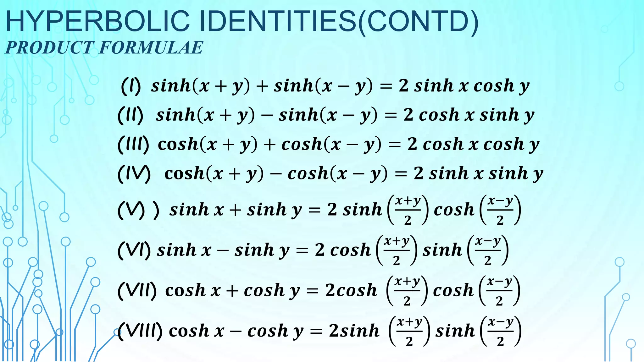 HYPERBOLIC IDENTITIES(CONTD)
PRODUCT FORMULAE
(I) 𝒔𝒊𝒏𝒉 𝒙 + 𝒚 + 𝒔𝒊𝒏𝒉 𝒙 − 𝒚 = 𝟐 𝒔𝒊𝒏𝒉 𝒙 𝒄𝒐𝒔𝒉 𝒚
(II) 𝒔𝒊𝒏𝒉 𝒙 + 𝒚 − 𝒔𝒊𝒏𝒉 𝒙 − 𝒚 = 𝟐 𝒄𝒐𝒔𝒉 𝒙 𝒔𝒊𝒏𝒉 𝒚
(III) 𝐜𝐨𝒔𝒉 𝒙 + 𝒚 + 𝒄𝒐𝒔𝒉 𝒙 − 𝒚 = 𝟐 𝒄𝒐𝒔𝒉 𝒙 𝒄𝒐𝒔𝒉 𝒚
(IV) 𝐜𝐨𝐬𝒉 𝒙 + 𝒚 − 𝒄𝒐𝒔𝒉 𝒙 − 𝒚 = 𝟐 𝒔𝒊𝒏𝒉 𝒙 𝒔𝒊𝒏𝒉 𝒚
(V) ) 𝒔𝒊𝒏𝒉 𝒙 + 𝒔𝒊𝒏𝒉 𝒚 = 𝟐 𝒔𝒊𝒏𝒉
𝒙+𝒚
𝟐
𝒄𝒐𝒔𝒉
𝒙−𝒚
𝟐
(VI) 𝒔𝒊𝒏𝒉 𝒙 − 𝒔𝒊𝒏𝒉 𝒚 = 𝟐 𝒄𝒐𝒔𝒉
𝒙+𝒚
𝟐
𝒔𝒊𝒏𝒉
𝒙−𝒚
𝟐
(VII) 𝐜𝐨𝒔𝒉 𝒙 + 𝒄𝒐𝒔𝒉 𝒚 = 𝟐𝒄𝒐𝒔𝒉
𝒙+𝒚
𝟐
𝒄𝒐𝒔𝒉
𝒙−𝒚
𝟐
(VIII) 𝐜𝐨𝒔𝒉 𝒙 − 𝒄𝒐𝒔𝒉 𝒚 = 𝟐𝒔𝒊𝒏𝒉
𝒙+𝒚
𝟐
𝒔𝒊𝒏𝒉
𝒙−𝒚
𝟐
 